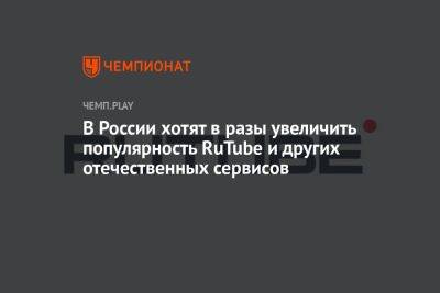 В России хотят в разы увеличить популярность RuTube и других отечественных сервисов - championat.com - Россия