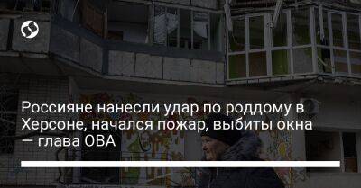 Ярослав Янушевич - Россияне нанесли удар по роддому в Херсоне, начался пожар, выбиты окна — глава ОВА - liga.net - Россия - Украина - Херсон