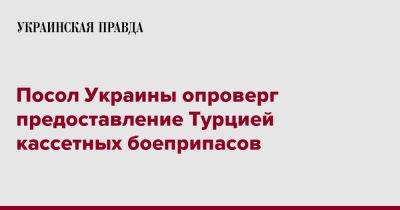 Василий Боднар - Посол Украины опроверг предоставление Турцией кассетных боеприпасов - pravda.com.ua - Украина - Киев - Турция - Анкара