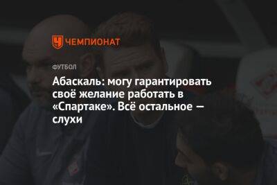 Андрей Панков - Гильермо Абаскаль - Абаскаль: могу гарантировать своё желание работать в «Спартаке». Всё остальное — слухи - championat.com - Испания