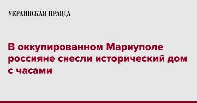 Петр Андрющенко - В оккупированном Мариуполе россияне снесли исторический дом с часами - pravda.com.ua - Мариуполь - Донецкая обл.