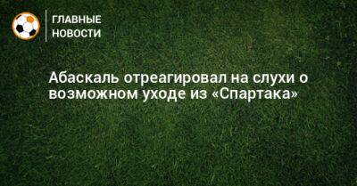 Гильермо Абаскаль - Абаскаль отреагировал на слухи о возможном уходе из «Спартака» - bombardir.ru - Испания