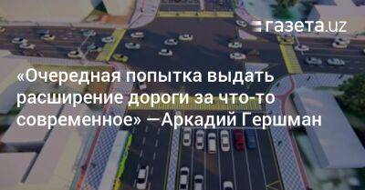 «Очередная попытка выдать расширение дороги за что-то современное» — Аркадий Гершман - gazeta.uz - Узбекистан - Ташкент - Tashkent
