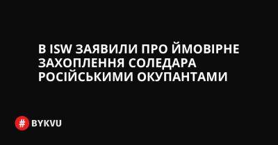 В ISW заявили про ймовірне захоплення Соледара російськими окупантами - bykvu.com - Украина - Росія