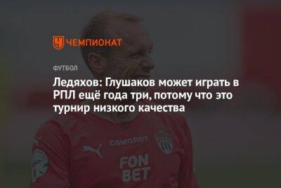 Денис Глушаков - Игорь Ледяхов - Ледяхов: Глушаков может играть в РПЛ ещё года три, потому что это турнир низкого качества - championat.com - Москва - Россия