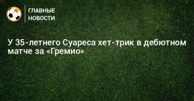 Луис Суарес - У 35-летнего Суареса хет-трик в дебютном матче за «Гремио» - bombardir.ru