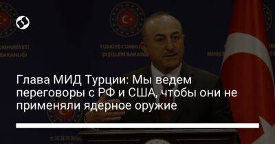 Мевлют Чавушоглу - Глава МИД Турции: Мы ведем переговоры с РФ и США, чтобы они не применяли ядерное оружие - liga.net - Россия - США - Украина - Вашингтон - Турция