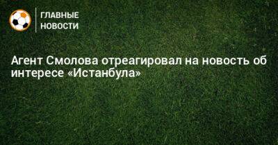 Федор Смолов - Агент Смолова отреагировал на новость об интересе «Истанбула» - bombardir.ru