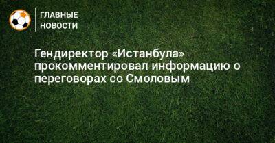 Федор Смолов - Гендиректор «Истанбула» прокомментировал информацию о переговорах со Смоловым - bombardir.ru