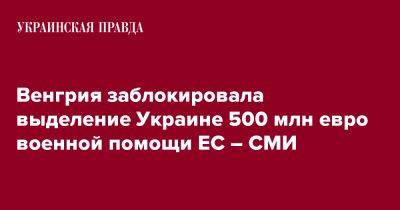 Венгрия заблокировала выделение Украине 500 млн евро военной помощи ЕС – СМИ - pravda.com.ua - Украина - Венгрия - Польша