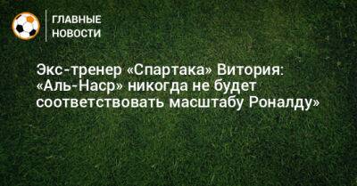 Криштиану Роналду - Экс-тренер «Спартака» Витория: «Аль-Наср» никогда не будет соответствовать масштабу Роналду» - bombardir.ru - Саудовская Аравия