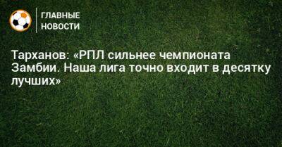 Тарханов: «РПЛ сильнее чемпионата Замбии. Наша лига точно входит в десятку лучших» - bombardir.ru - Белоруссия - Нигерия - Замбия