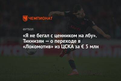 Наир Тикнизян - «Я не бегал с ценником на лбу». Тикнизян — о переходе в «Локомотив» из ЦСКА за € 5 млн - championat.com