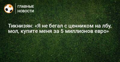 Тикнизян: «Я не бегал с ценником на лбу, мол, купите меня за 5 миллионов евро» - bombardir.ru