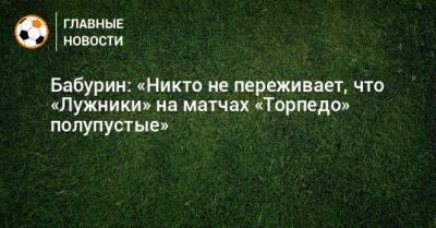 Егор Бабурин - Бабурин: «Никто не переживает, что «Лужники» на матчах «Торпедо» полупустые» - bombardir.ru