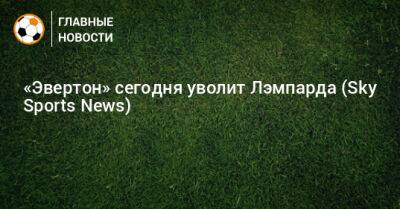 Фрэнк Лэмпард - «Эвертон» сегодня уволит Лэмпарда (Sky Sports News) - bombardir.ru