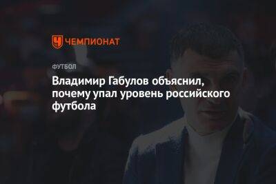 Владимир Габулов - Владимир Габулов объяснил, почему упал уровень российского футбола - championat.com - Россия