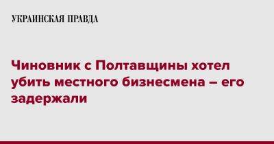 Чиновник с Полтавщины хотел убить местного бизнесмена – его задержали - pravda.com.ua - Полтавская обл.