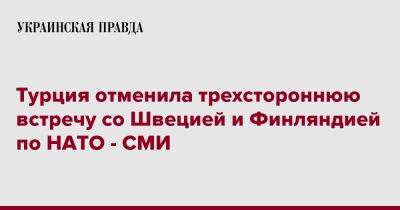 Турция отменила трехстороннюю встречу со Швецией и Финляндией по НАТО - СМИ - pravda.com.ua - Турция - Швеция - Финляндия - Анкара - Стокгольм