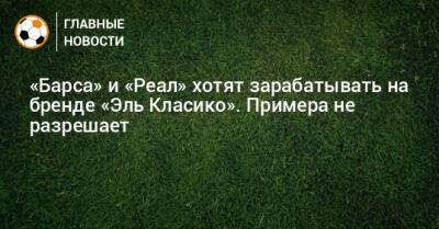 «Барса» и «Реал» хотят зарабатывать на бренде «Эль Класико». Примера не разрешает - bombardir.ru - Мексика - Бразилия - Испания - Сингапур