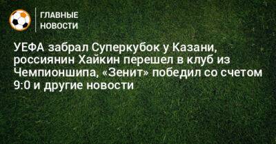 УЕФА забрал Суперкубок у Казани, россиянин Хайкин перешел в клуб из Чемпионшипа, «Зенит» победил со счетом 9:0 и другие новости - bombardir.ru - Казань