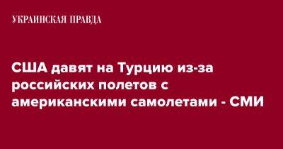 США давят на Турцию из-за российских полетов с американскими самолетами - СМИ - pravda.com.ua - США - Турция