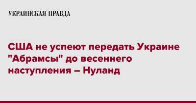 Виктория Нуланд - США не успеют передать Украине "Абрамсы" до весеннего наступления – Нуланд - pravda.com.ua - США - Украина