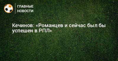 Олег Романцев - Валерий Кечинов - Кечинов: «Романцев и сейчас был бы успешен в РПЛ» - bombardir.ru