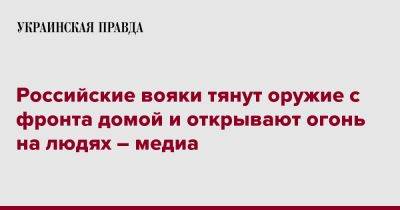 Российские вояки тянут оружие с фронта домой и открывают огонь на людях – медиа - pravda.com.ua - Россия