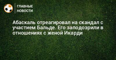 Гильермо Абаскаль - Абаскаль отреагировал на скандал с участием Бальде. Его заподозрили в отношениях с женой Икарди - bombardir.ru