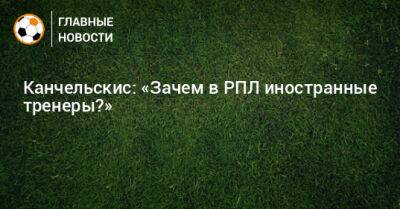 Андрей Канчельскис - Канчельскис: «Зачем в РПЛ иностранные тренеры?» - bombardir.ru