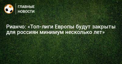 Рауль Рианчо - Рианчо: «Топ-лиги Европы будут закрыты для россиян минимум несколько лет» - bombardir.ru