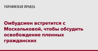 Дмитрий Лубинец - Омбудсмен встретится с Москальковой, чтобы обсудить освобождение пленных гражданских - pravda.com.ua - Россия - Украина