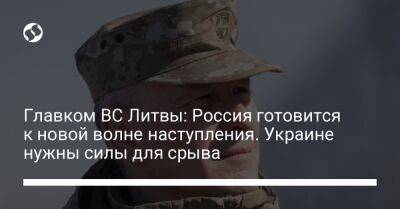 Главком ВС Литвы: Россия готовится к новой волне наступления. Украине нужны силы для срыва - liga.net - Россия - Китай - Украина - Литва - Индия