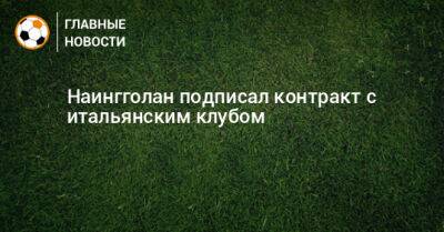 Наингголан подписал контракт с итальянским клубом - bombardir.ru