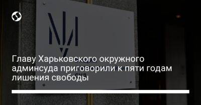 Главу Харьковского окружного админсуда приговорили к пяти годам лишения свободы - liga.net - Украина - Харьков