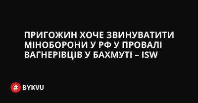 Пригожин хоче звинуватити міноборони у РФ у провалі вагнерівців у Бахмуті – ISW - bykvu.com - Украина - Росія - Twitter