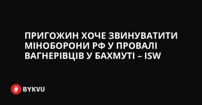 Пригожин хоче звинуватити міноборони РФ у провалі вагнерівців у Бахмуті – ISW - bykvu.com - Украина - Росія - Twitter