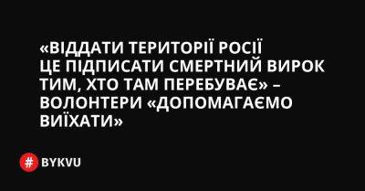 «Віддати території Росії це підписати смертний вирок тим, хто там перебуває» – волонтери «Допомагаємо виїхати» - bykvu.com - Украина