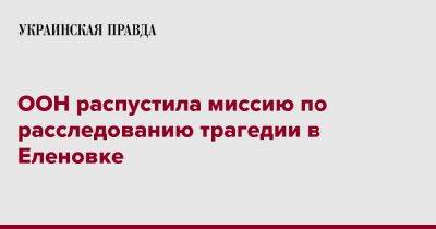 Антониу Гутерриш - ООН распустила миссию по расследованию трагедии в Еленовке - pravda.com.ua - Reuters