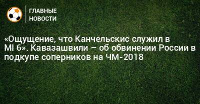 Андрей Канчельскис - Анзор Кавазашвили - «Ощущение, что Канчельскис служил в MI‑6». Кавазашвили – об обвинении России в подкупе соперников на ЧМ-2018 - bombardir.ru - Россия - Украина - Англия - Испания