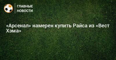 Деклан Райс - Микель Артета - «Арсенал» намерен купить Райса из «Вест Хэма» - bombardir.ru