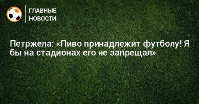 Властимил Петржела - Петржела: «Пиво принадлежит футболу! Я бы на стадионах его не запрещал» - bombardir.ru