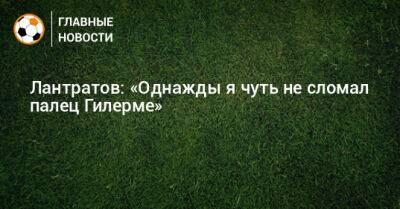 Илья Лантратов - Лантратов: «Однажды я чуть не сломал палец Гилерме» - bombardir.ru