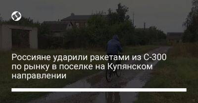 Олег Синегубов - Россияне ударили ракетами из С-300 по рынку в поселке на Купянском направлении - liga.net - Украина - Харьковская обл.