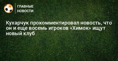 Илья Кухарчук - Кухарчук прокомментировал новость, что он и еще восемь игроков «Химок» ищут новый клуб - bombardir.ru