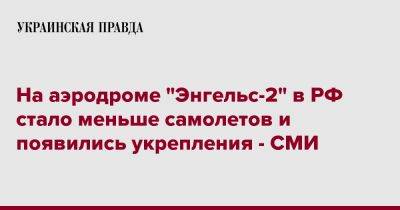 На аэродроме "Энгельс-2" в РФ стало меньше самолетов и появились укрепления - СМИ - pravda.com.ua - Россия