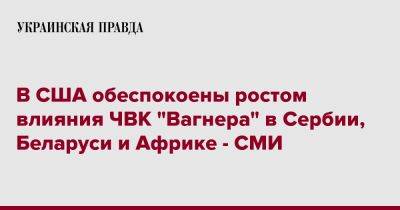 Джо Байден - В США обеспокоены ростом влияния ЧВК "Вагнера" в Сербии, Беларуси и Африке - СМИ - pravda.com.ua - Россия - США - Украина - Белоруссия - Сербия