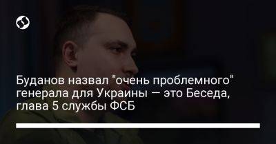 Кирилл Буданов - Буданов назвал "очень проблемного" генерала для Украины — это Беседа, глава 5 службы ФСБ - liga.net - Россия - Украина