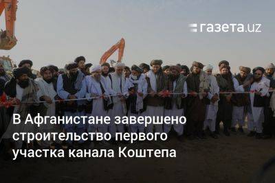 В Афганистане завершено строительство первого участка канала Коштепа - gazeta.uz - Узбекистан - Афганистан